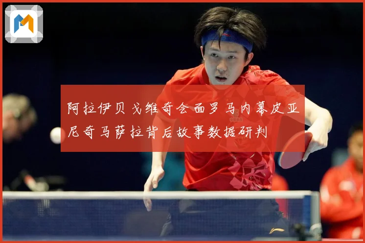 阿拉伊贝戈维奇会面罗马内幕皮亚尼奇马萨拉背后故事数据研判