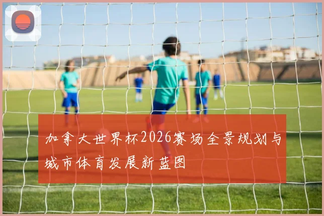 加拿大世界杯2026赛场全景规划与城市体育发展新蓝图