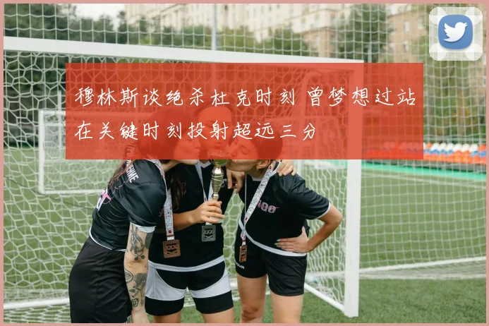 穆林斯谈绝杀杜克时刻 曾梦想过站在关键时刻投射超远三分