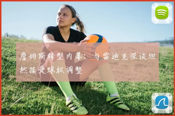 詹姆斯转型内幕：与雷迪克深谈坦然接受球权调整