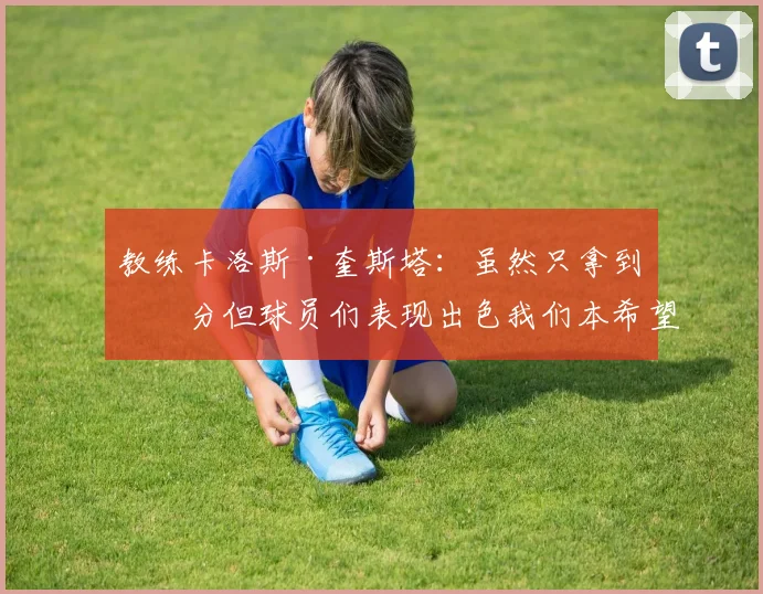 教练卡洛斯·奎斯塔：虽然只拿到一分但球员们表现出色我们本希望全取三分