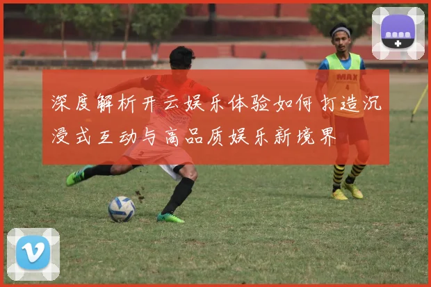 深度解析开云娱乐体验如何打造沉浸式互动与高品质娱乐新境界
