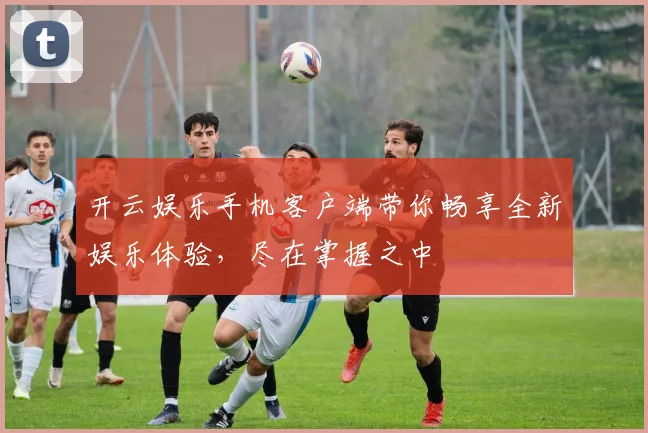 开云娱乐手机客户端带你畅享全新娱乐体验，尽在掌握之中