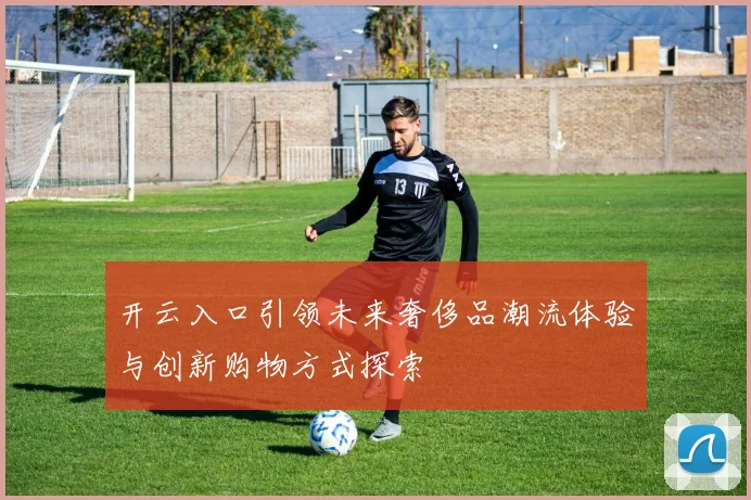 开云入口引领未来奢侈品潮流体验与创新购物方式探索