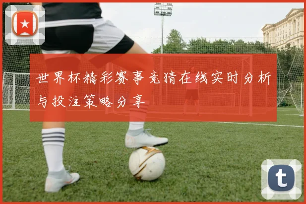 世界杯精彩赛事竞猜在线实时分析与投注策略分享