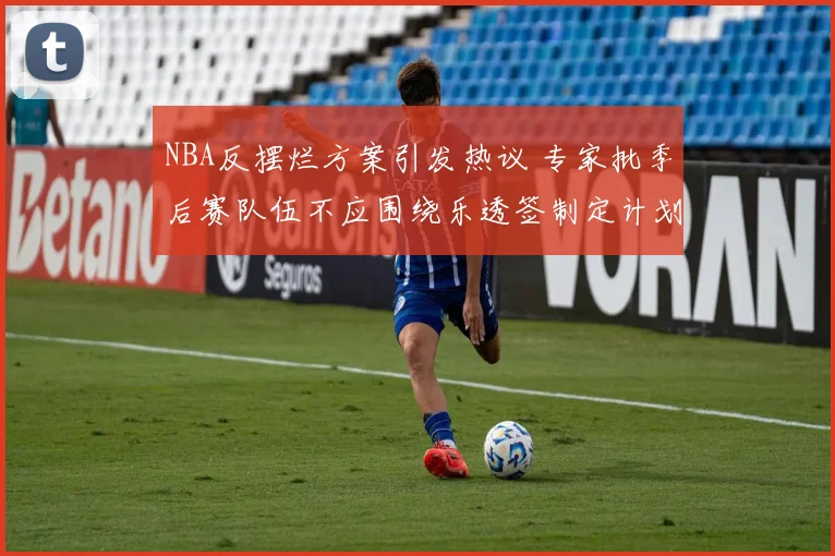 NBA反摆烂方案引发热议 专家批季后赛队伍不应围绕乐透签制定计划