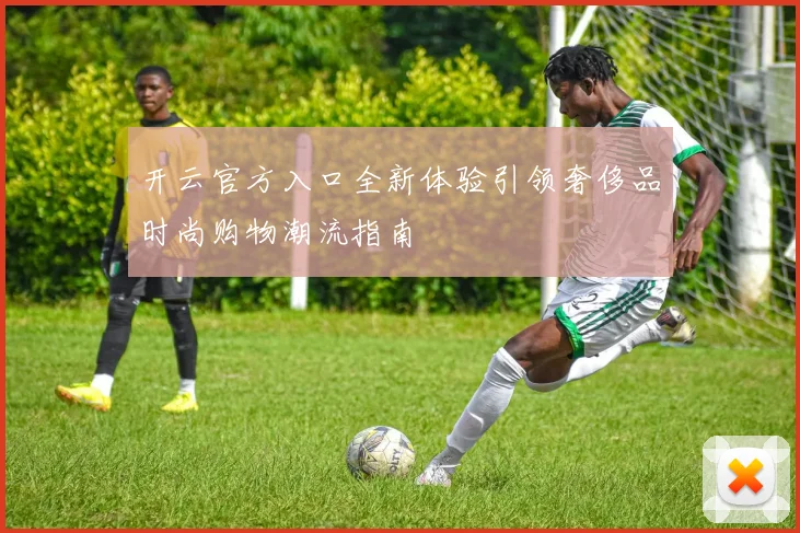 开云官方入口全新体验引领奢侈品时尚购物潮流指南
