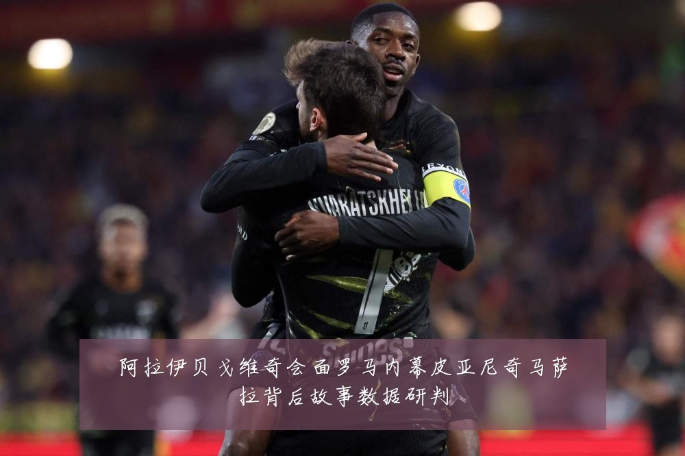 阿拉伊贝戈维奇会面罗马内幕皮亚尼奇马萨拉背后故事数据研判