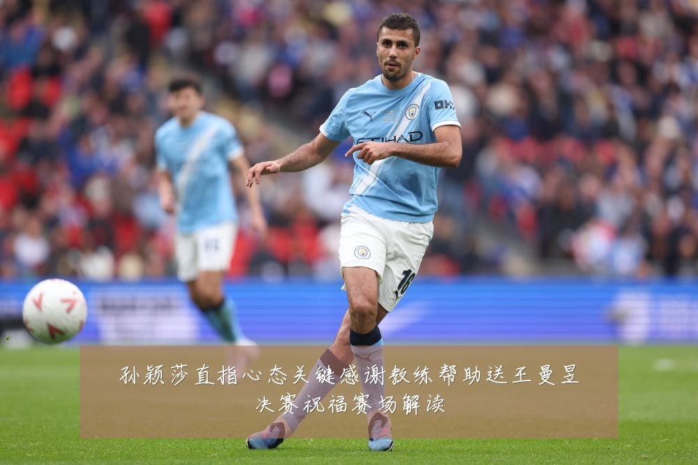 孙颖莎直指心态关键感谢教练帮助送王曼昱决赛祝福赛场解读